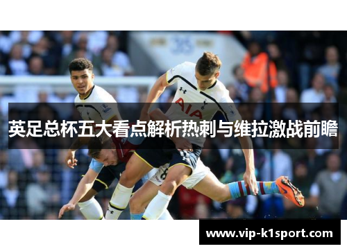 英足总杯五大看点解析热刺与维拉激战前瞻