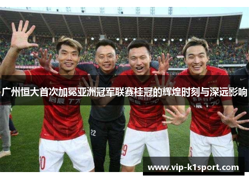 广州恒大首次加冕亚洲冠军联赛桂冠的辉煌时刻与深远影响